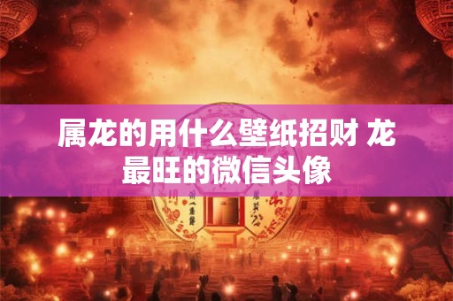 属龙的用什么壁纸招财 龙最旺的微信头像