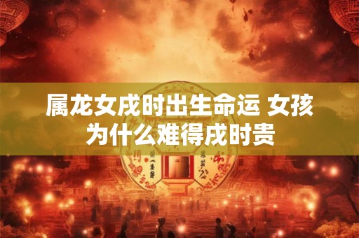 属龙女戌时出生命运 女孩为什么难得戌时贵
