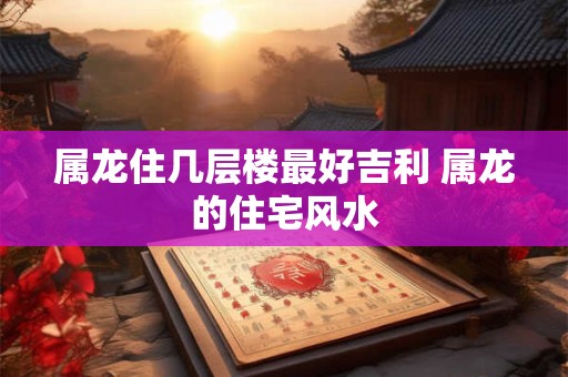 属龙住几层楼最好吉利 属龙的住宅风水