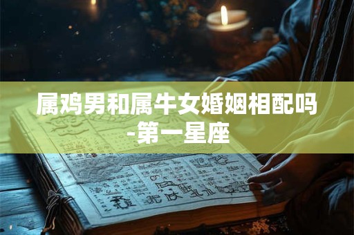 属鸡男和属牛女婚姻相配吗-第一星座