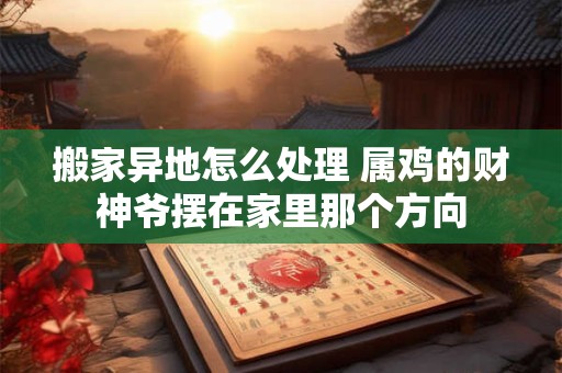 搬家异地怎么处理 属鸡的财神爷摆在家里那个方向