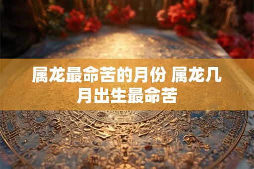 属龙最命苦的月份 属龙几月出生最命苦