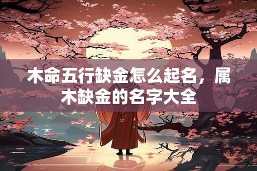 木命五行缺金怎么起名，属木缺金的名字大全