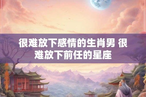 很难放下感情的生肖男 很难放下前任的星座