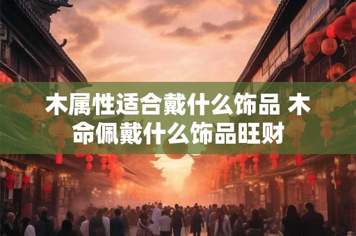 木属性适合戴什么饰品 木命佩戴什么饰品旺财