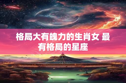 格局大有魄力的生肖女 最有格局的星座