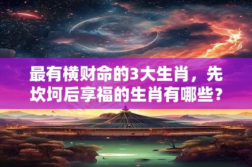 最有横财命的3大生肖，先坎坷后享福的生肖有哪些？