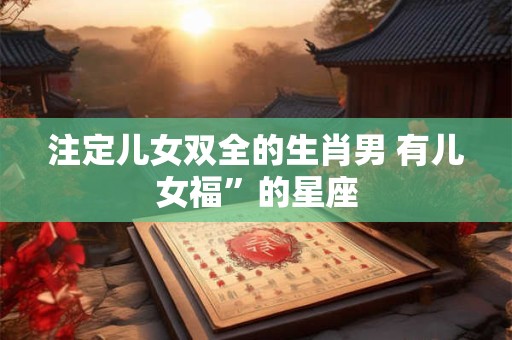 注定儿女双全的生肖男 有儿女福”的星座