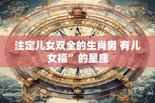 注定儿女双全的生肖男 有儿女福”的星座