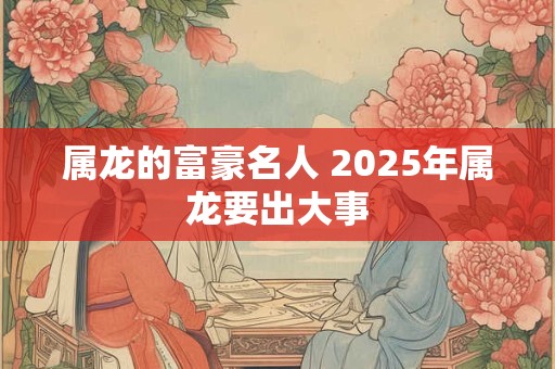 属龙的富豪名人 2025年属龙要出大事
