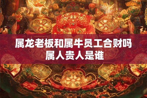属龙老板和属牛员工合财吗 属人贵人是谁