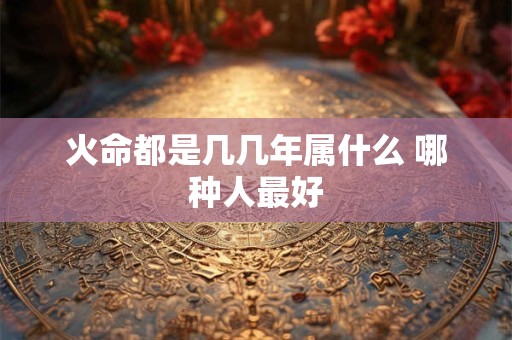详细阅读:火命都是几几年属什么 哪种人最好 火命都是几几年属什么 哪种人最好