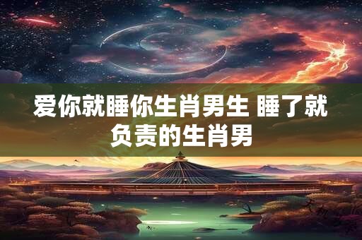 爱你就睡你生肖男生 睡了就负责的生肖男