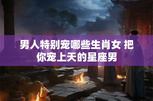 男人特别宠哪些生肖女 把你宠上天的星座男