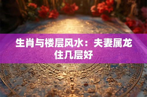 生肖与楼层风水：夫妻属龙住几层好