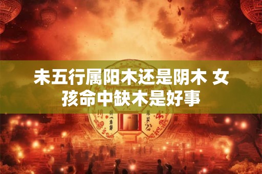 未五行属阳木还是阴木 女孩命中缺木是好事