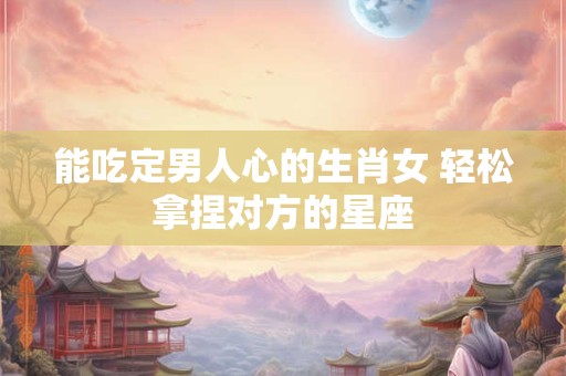 能吃定男人心的生肖女 轻松拿捏对方的星座