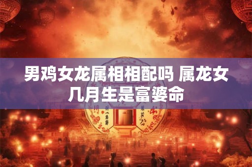 男鸡女龙属相相配吗 属龙女几月生是富婆命