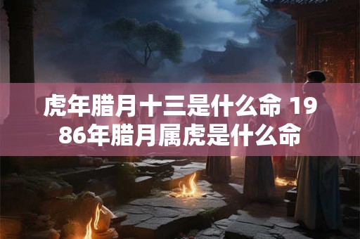 虎年腊月十三是什么命 1986年腊月属虎是什么命