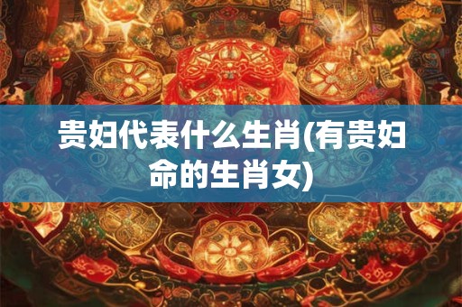 贵妇代表什么生肖(有贵妇命的生肖女)