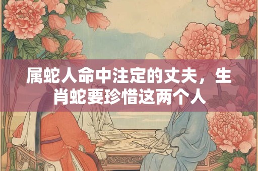 属蛇人命中注定的丈夫，生肖蛇要珍惜这两个人