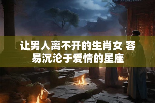 让男人离不开的生肖女 容易沉沦于爱情的星座