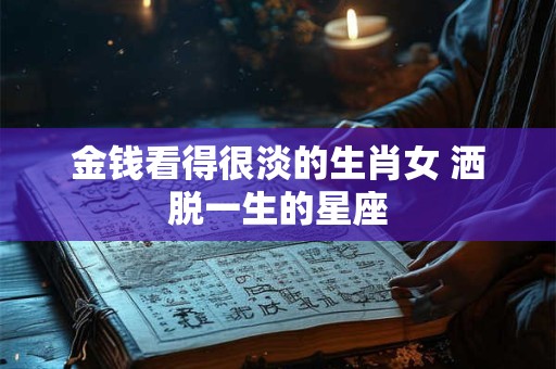 金钱看得很淡的生肖女 洒脱一生的星座