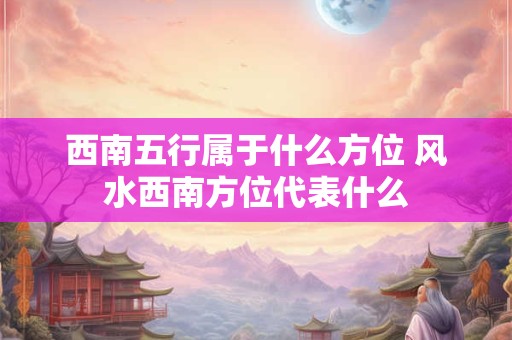 西南五行属于什么方位 风水西南方位代表什么
