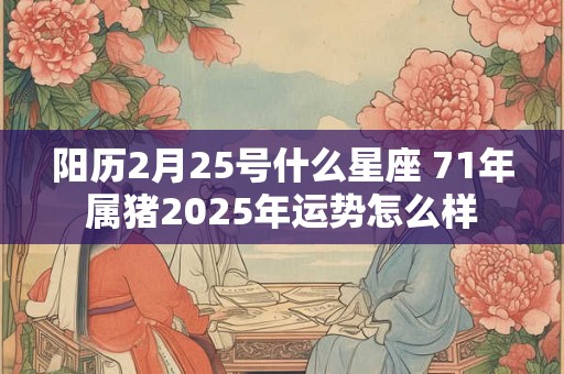 阳历2月25号什么星座 71年属猪2025年运势怎么样