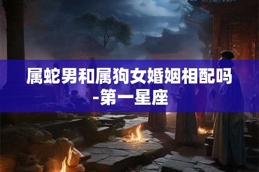 属蛇男和属狗女婚姻相配吗-第一星座