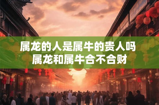 属龙的人是属牛的贵人吗 属龙和属牛合不合财