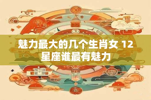魅力最大的几个生肖女 12星座谁最有魅力