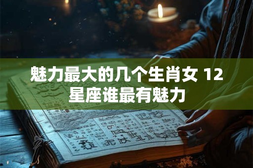 魅力最大的几个生肖女 12星座谁最有魅力