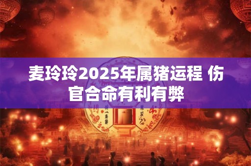 麦玲玲2025年属猪运程 伤官合命有利有弊