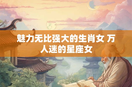 魅力无比强大的生肖女 万人迷的星座女