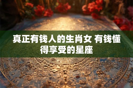 真正有钱人的生肖女 有钱懂得享受的星座