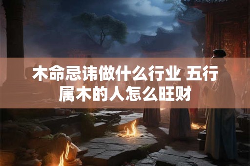 木命忌讳做什么行业 五行属木的人怎么旺财