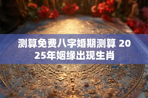 测算免费八字婚期测算 2025年姻缘出现生肖