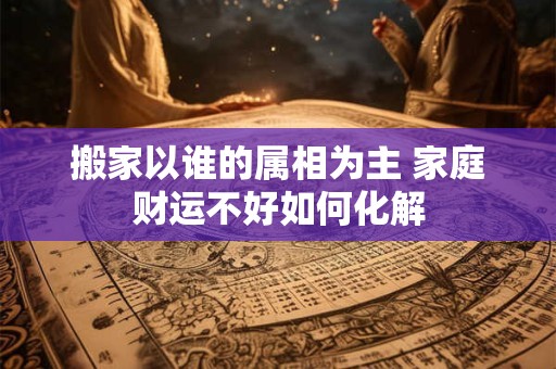 搬家以谁的属相为主 家庭财运不好如何化解