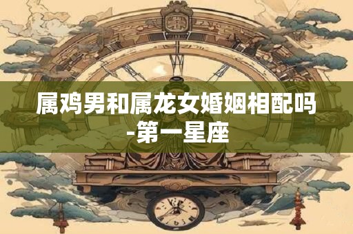 属鸡男和属龙女婚姻相配吗-第一星座