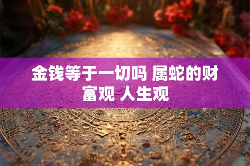 金钱等于一切吗 属蛇的财富观 人生观