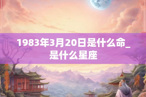 1983年3月20日是什么命_是什么星座