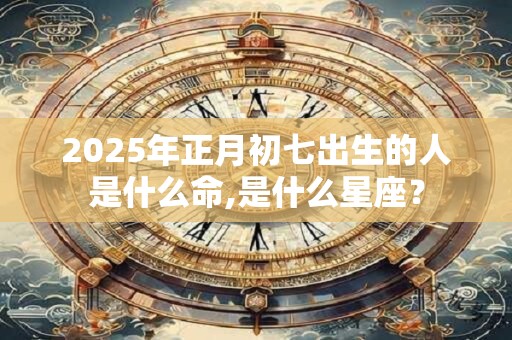2025年正月初七出生的人是什么命,是什么星座？