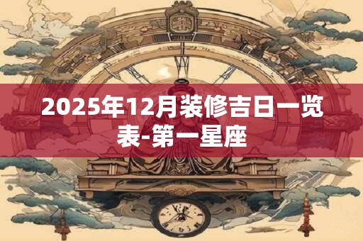 详细阅读:2025年12月装修吉日一览表-第一星座 2025年12月装修吉日一览表-第一星座