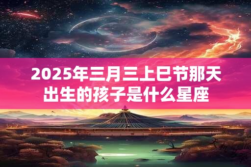 2025年三月三上巳节那天出生的孩子是什么星座