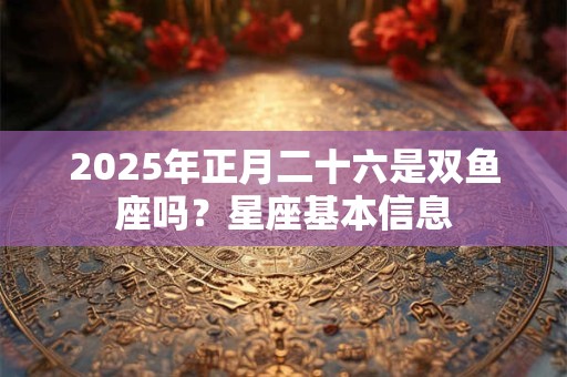 2025年正月二十六是双鱼座吗？星座基本信息
