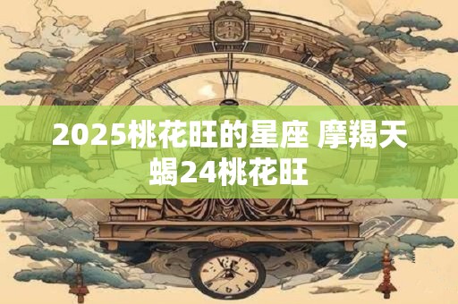 2025桃花旺的星座 摩羯天蝎24桃花旺