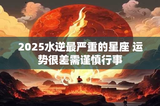 2025水逆最严重的星座 运势很差需谨慎行事
