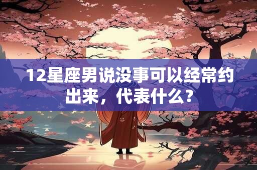 12星座男说没事可以经常约出来，代表什么？