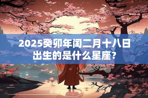 2025癸卯年闰二月十八日出生的是什么星座？